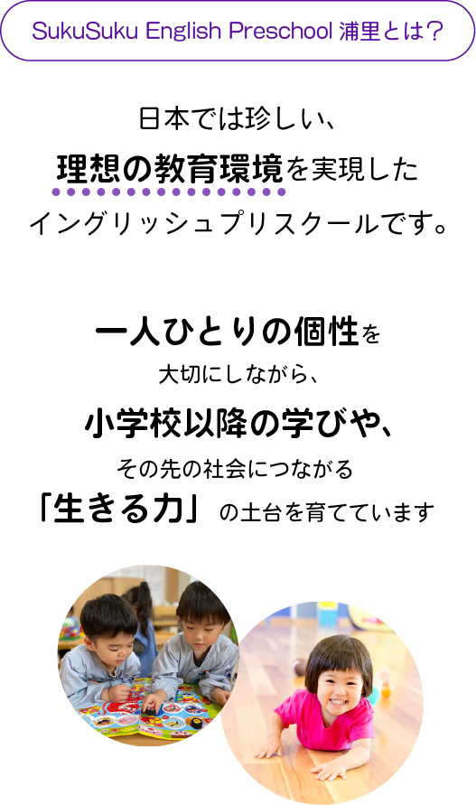 日本では珍しい、理想の教育環境を実現したイングリッシュプリスクールです。
一人ひとりの個性を大切にしながら、
小学校以降の学びや、その先の社会につながる「生きる力」の土台を育てています。